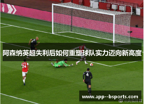 阿森纳英超失利后如何重塑球队实力迈向新高度