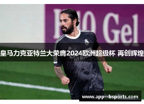 皇马力克亚特兰大荣膺2024欧洲超级杯 再创辉煌